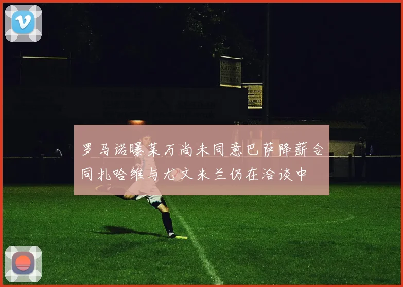 罗马诺曝莱万尚未同意巴萨降薪合同扎哈维与尤文米兰仍在洽谈中
