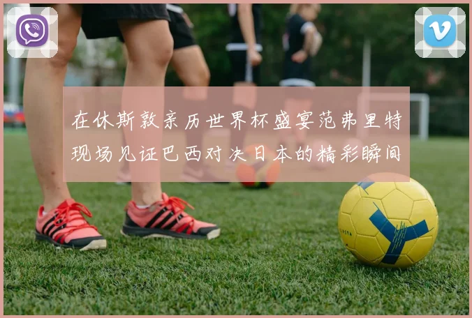 在休斯敦亲历世界杯盛宴范弗里特现场见证巴西对决日本的精彩瞬间