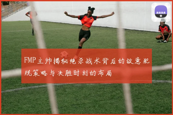 FMP主帅揭秘绝杀战术背后的故意犯规策略与决胜时刻的布局