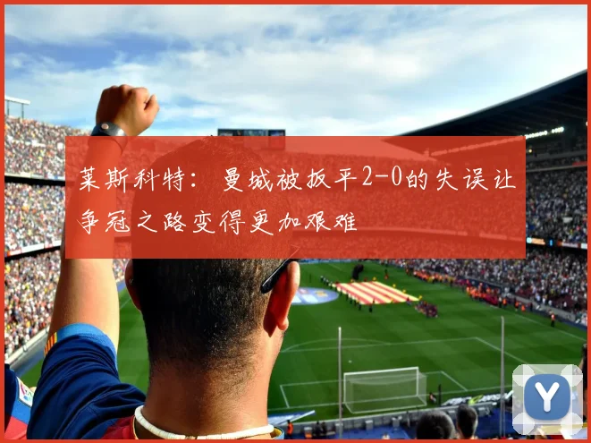 莱斯科特：曼城被扳平2-0的失误让争冠之路变得更加艰难