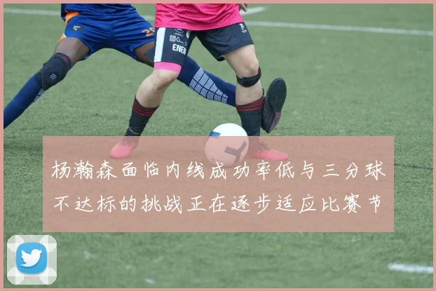 杨瀚森面临内线成功率低与三分球不达标的挑战正在逐步适应比赛节奏