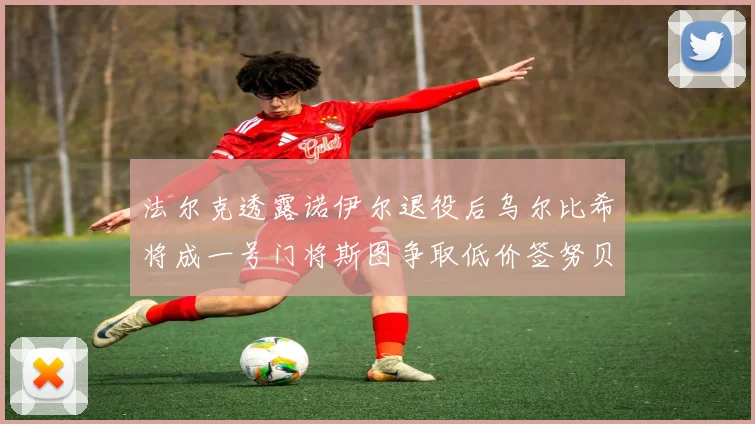 法尔克透露诺伊尔退役后乌尔比希将成一号门将斯图争取低价签努贝尔