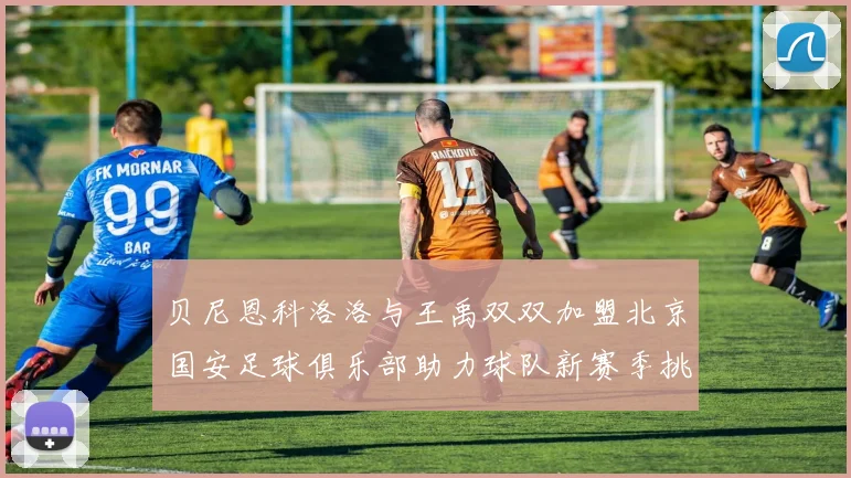 贝尼恩科洛洛与王禹双双加盟北京国安足球俱乐部助力球队新赛季挑战