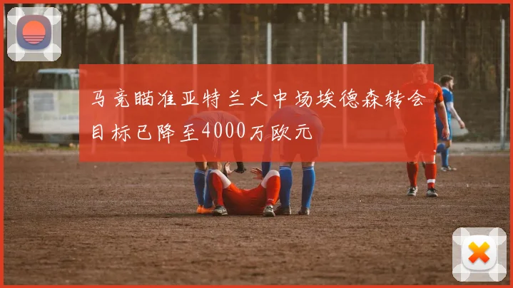 马竞瞄准亚特兰大中场埃德森转会目标已降至4000万欧元